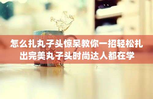 怎么扎丸子头惊呆教你一招轻松扎出完美丸子头时尚达人都在学