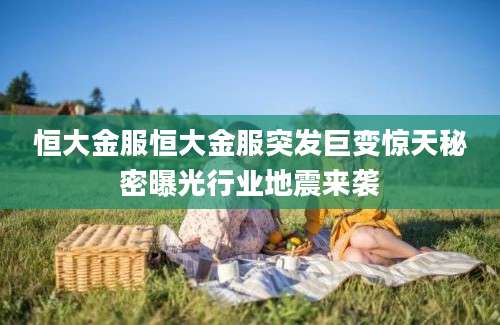 恒大金服恒大金服突发巨变惊天秘密曝光行业地震来袭