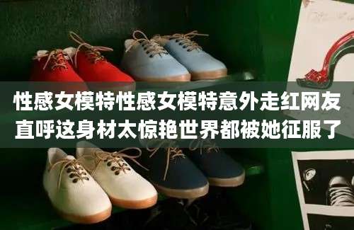 性感女模特性感女模特意外走红网友直呼这身材太惊艳世界都被她征服了