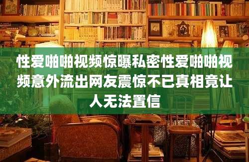 性爱啪啪视频惊曝私密性爱啪啪视频意外流出网友震惊不已真相竟让人无法置信