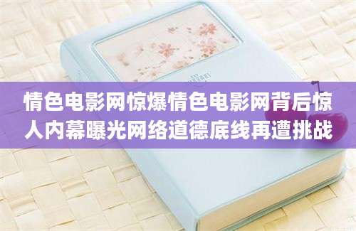 情色电影网惊爆情色电影网背后惊人内幕曝光网络道德底线再遭挑战