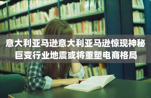 意大利亚马逊意大利亚马逊惊现神秘巨变行业地震或将重塑电商格局