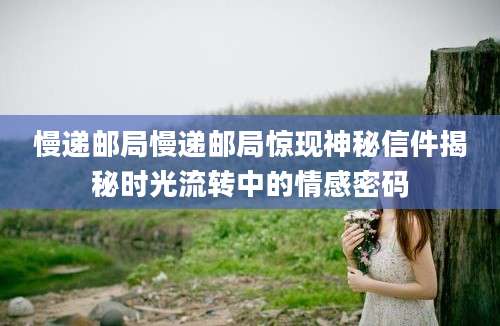慢递邮局慢递邮局惊现神秘信件揭秘时光流转中的情感密码