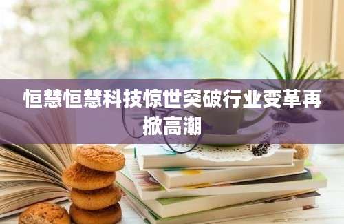 恒慧恒慧科技惊世突破行业变革再掀高潮