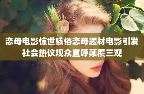 恋母电影惊世骇俗恋母题材电影引发社会热议观众直呼颠覆三观