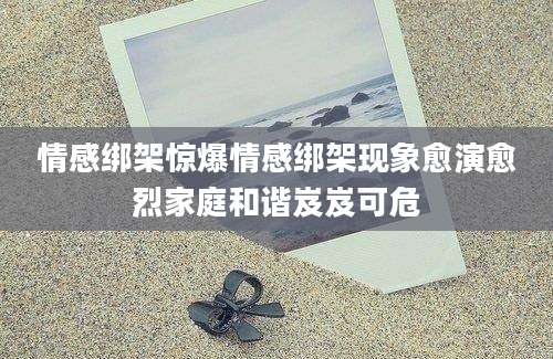 情感绑架惊爆情感绑架现象愈演愈烈家庭和谐岌岌可危