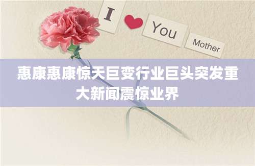 惠康惠康惊天巨变行业巨头突发重大新闻震惊业界