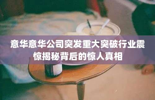 意华意华公司突发重大突破行业震惊揭秘背后的惊人真相