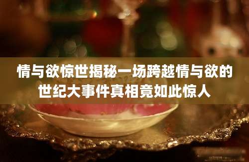 情与欲惊世揭秘一场跨越情与欲的世纪大事件真相竟如此惊人