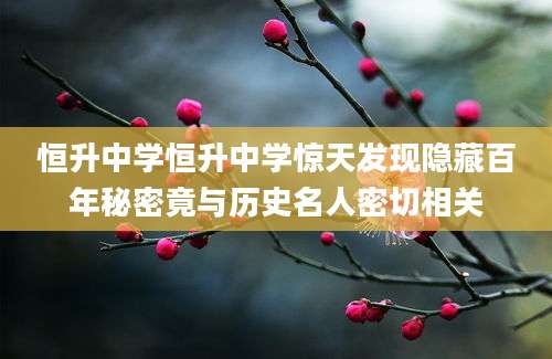 恒升中学恒升中学惊天发现隐藏百年秘密竟与历史名人密切相关