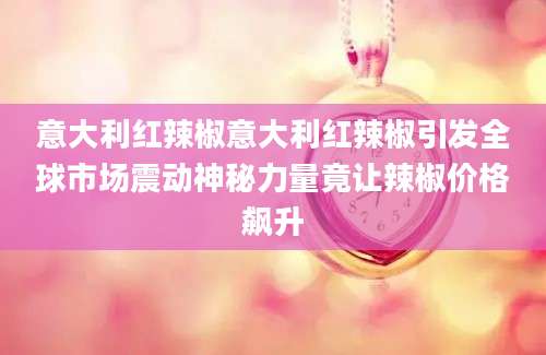 意大利红辣椒意大利红辣椒引发全球市场震动神秘力量竟让辣椒价格飙升