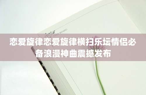 恋爱旋律恋爱旋律横扫乐坛情侣必备浪漫神曲震撼发布