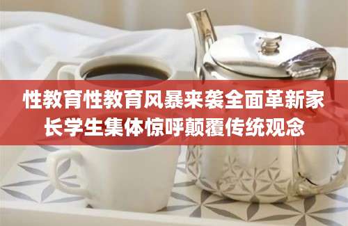 性教育性教育风暴来袭全面革新家长学生集体惊呼颠覆传统观念