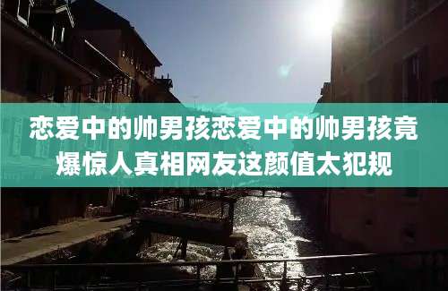 恋爱中的帅男孩恋爱中的帅男孩竟爆惊人真相网友这颜值太犯规