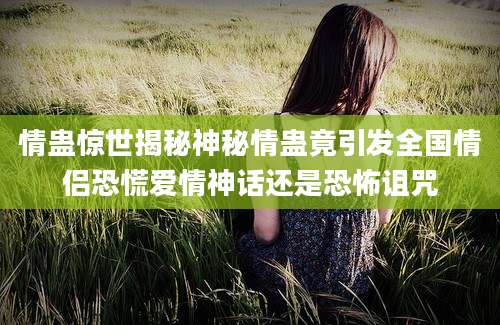 情蛊惊世揭秘神秘情蛊竟引发全国情侣恐慌爱情神话还是恐怖诅咒