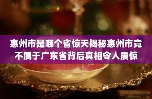 惠州市是哪个省惊天揭秘惠州市竟不属于广东省背后真相令人震惊