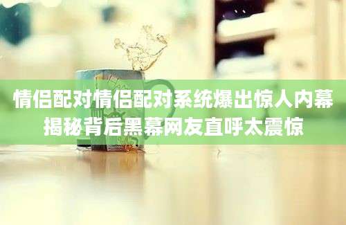 情侣配对情侣配对系统爆出惊人内幕揭秘背后黑幕网友直呼太震惊