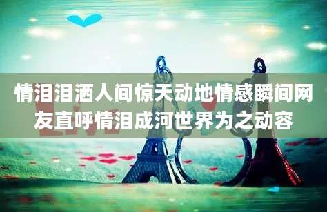 情泪泪洒人间惊天动地情感瞬间网友直呼情泪成河世界为之动容
