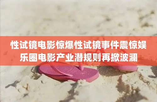 性试镜电影惊爆性试镜事件震惊娱乐圈电影产业潜规则再掀波澜