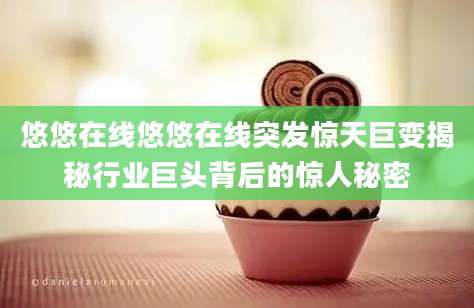 悠悠在线悠悠在线突发惊天巨变揭秘行业巨头背后的惊人秘密
