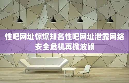 性吧网址惊爆知名性吧网址泄露网络安全危机再掀波澜