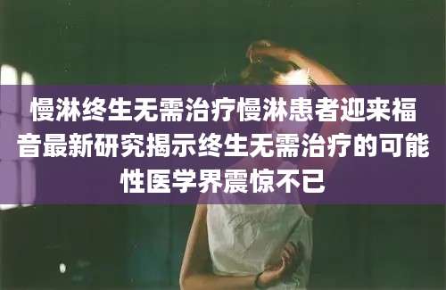 慢淋终生无需治疗慢淋患者迎来福音最新研究揭示终生无需治疗的可能性医学界震惊不已