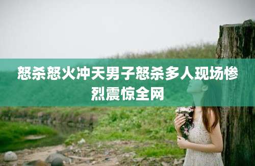 怒杀怒火冲天男子怒杀多人现场惨烈震惊全网