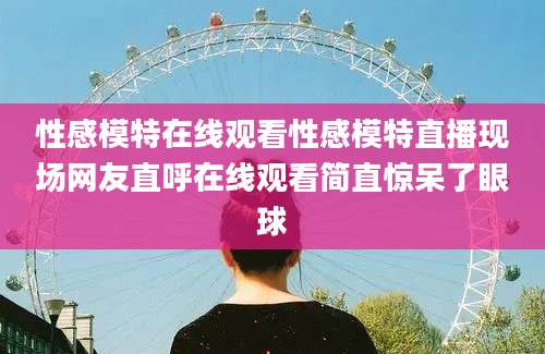 性感模特在线观看性感模特直播现场网友直呼在线观看简直惊呆了眼球
