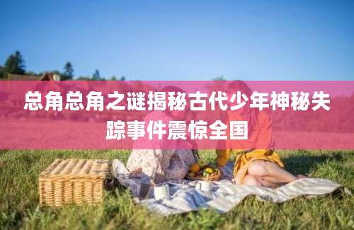 总角总角之谜揭秘古代少年神秘失踪事件震惊全国