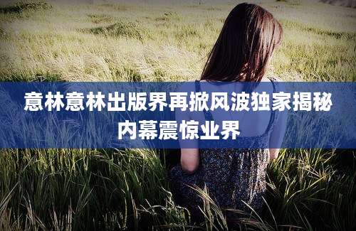 意林意林出版界再掀风波独家揭秘内幕震惊业界
