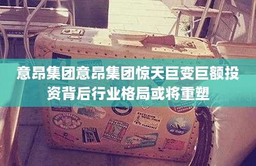意昂集团意昂集团惊天巨变巨额投资背后行业格局或将重塑