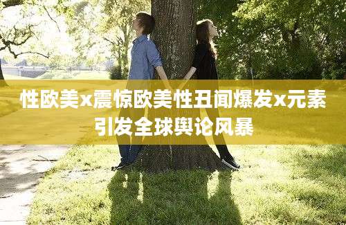 性欧美x震惊欧美性丑闻爆发x元素引发全球舆论风暴