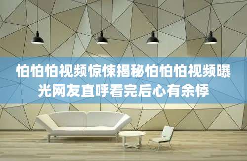 怕怕怕视频惊悚揭秘怕怕怕视频曝光网友直呼看完后心有余悸