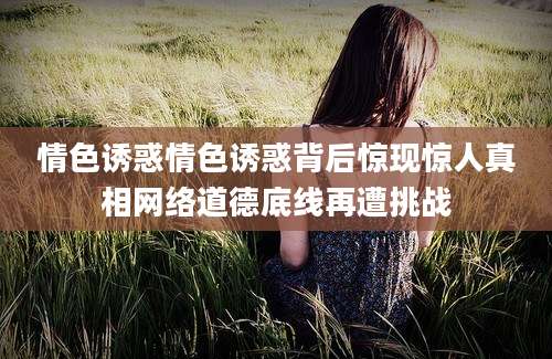 情色诱惑情色诱惑背后惊现惊人真相网络道德底线再遭挑战