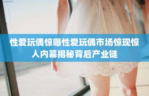 性爱玩偶惊曝性爱玩偶市场惊现惊人内幕揭秘背后产业链