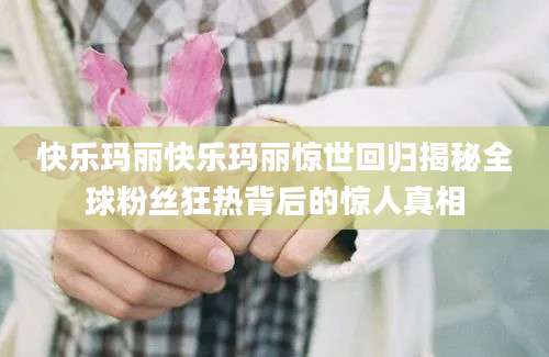 快乐玛丽快乐玛丽惊世回归揭秘全球粉丝狂热背后的惊人真相