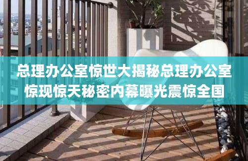 总理办公室惊世大揭秘总理办公室惊现惊天秘密内幕曝光震惊全国