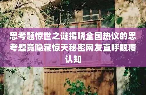 思考题惊世之谜揭晓全国热议的思考题竟隐藏惊天秘密网友直呼颠覆认知