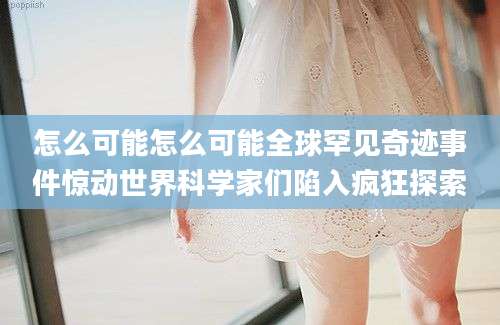 怎么可能怎么可能全球罕见奇迹事件惊动世界科学家们陷入疯狂探索