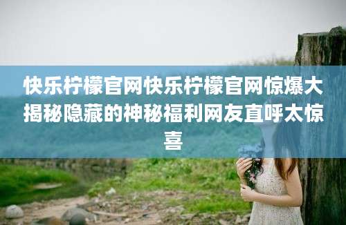 快乐柠檬官网快乐柠檬官网惊爆大揭秘隐藏的神秘福利网友直呼太惊喜