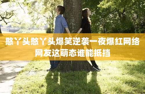 憨丫头憨丫头爆笑逆袭一夜爆红网络网友这萌态谁能抵挡