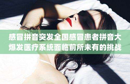 感冒拼音突发全国感冒患者拼音大爆发医疗系统面临前所未有的挑战