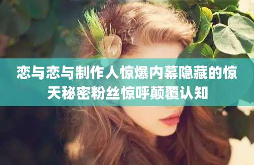 恋与恋与制作人惊爆内幕隐藏的惊天秘密粉丝惊呼颠覆认知