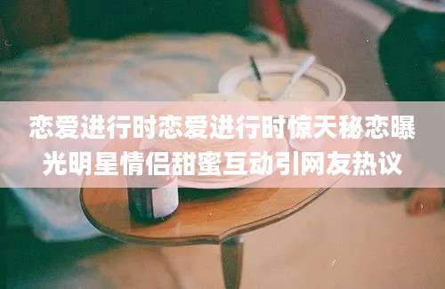 恋爱进行时恋爱进行时惊天秘恋曝光明星情侣甜蜜互动引网友热议