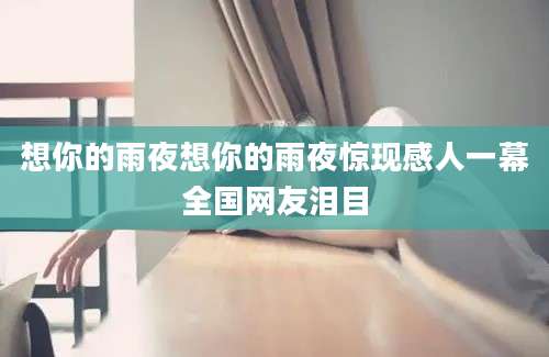 想你的雨夜想你的雨夜惊现感人一幕全国网友泪目