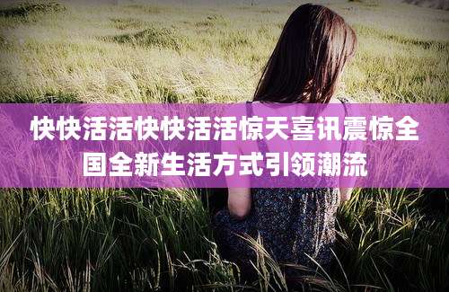 快快活活快快活活惊天喜讯震惊全国全新生活方式引领潮流