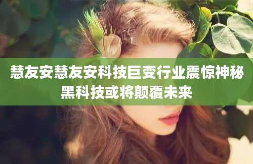 慧友安慧友安科技巨变行业震惊神秘黑科技或将颠覆未来