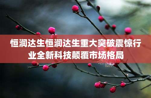 恒润达生恒润达生重大突破震惊行业全新科技颠覆市场格局