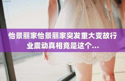 怡景丽家怡景丽家突发重大变故行业震动真相竟是这个...