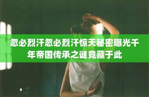 忽必烈汗忽必烈汗惊天秘密曝光千年帝国传承之谜竟藏于此